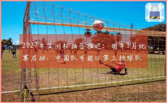 2027年亚洲杯抽签推迟：明年1月比赛启动，中国队可能以第三档球队抽签