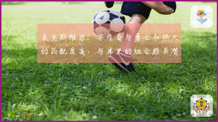 麦克斯维尔:字母哥与勇士和热火的匹配度高,与库里的组合颇具潜力