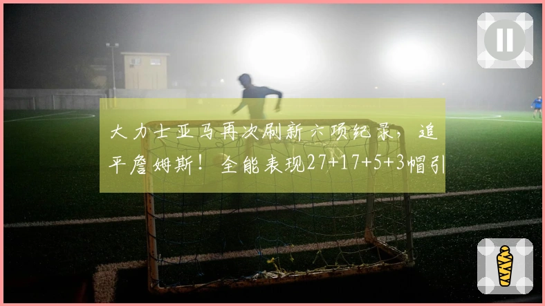 大力士亚马再次刷新六项纪录,追平詹姆斯!全能表现27+17+5+3帽引发美媒惊叹