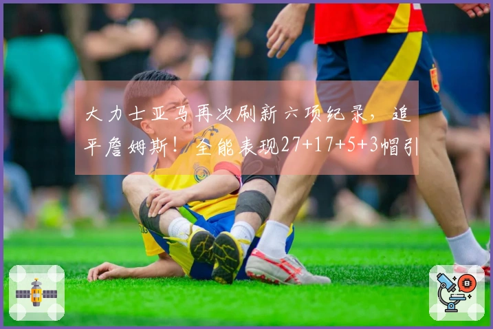 大力士亚马再次刷新六项纪录，追平詹姆斯！全能表现27+17+5+3帽引发美媒惊叹