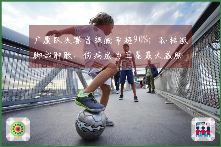 广厦队决赛晋级概率超90%；孙铭徽脚部肿胀，伤病成为卫冕最大威胁