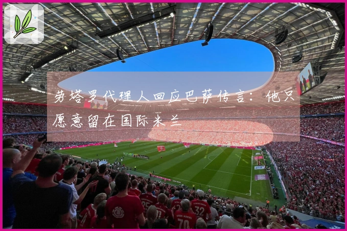 劳塔罗代理人回应巴萨传言:他只愿意留在国际米兰