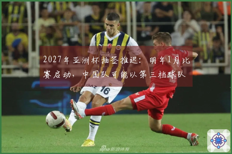 2027年亚洲杯抽签推迟：明年1月比赛启动，中国队可能以第三档球队抽签